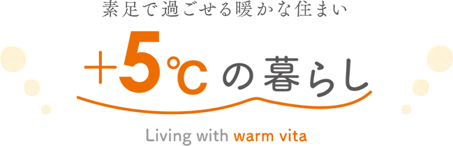 素足で過ごせる暖かな住まい +5℃の暮らし Living with warm vita