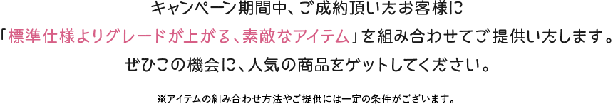 キャンペーン期間中、ご成約頂いたお客様に「標準仕様よりグレードが上がる、素敵なアイテム」を組み合わせてご提供いたします。ぜひこの機会に、人気の商品をゲットしてください。※アイテムの組み合わせ方法やご提供には一定の条件がございます。