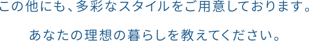 この他にも、多彩なスタイルをご用意しております。あなたの理想の暮らしを教えてください。