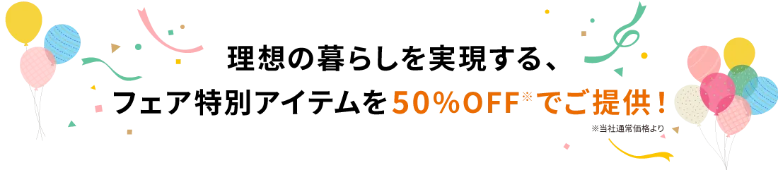 理想の暮らしを実現する、フェア特別アイテムを50％OFF※でご提供！ ※当社通常価格より
