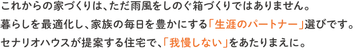 これからの家づくりは、ただ雨風を凌ぐ箱づくりではありません。暮らしを最適化し、家族の毎日を豊かにする「生涯のパートナー」選びです。セナリオハウスが提案する住宅で、「我慢しない」をあたりまえに。