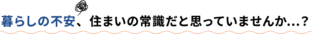 暮らしの不安、住まいの常識だと思っていませんか…？