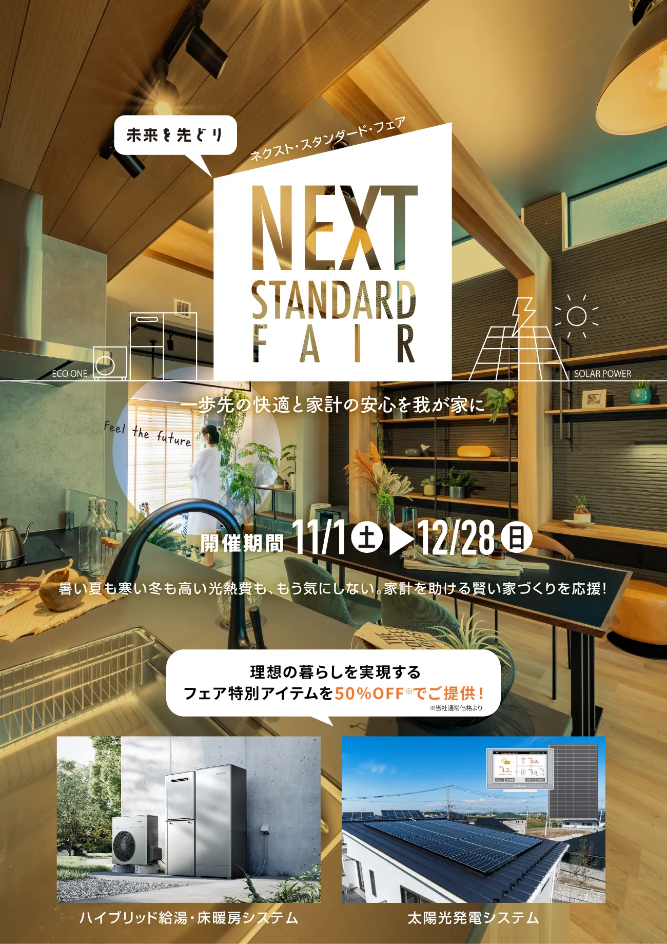 ネクスト・スタンダード・フェア 一歩先の快適と家計の安心を我が家に 開催期間11/1（土）〜12/28（日）暑い夏も寒い冬も高い光熱費も、もう気にしない。家計を助ける賢い家づくりを応援！理想の暮らしを実現するフェア特別アイテムを50％OFF※でご提供！