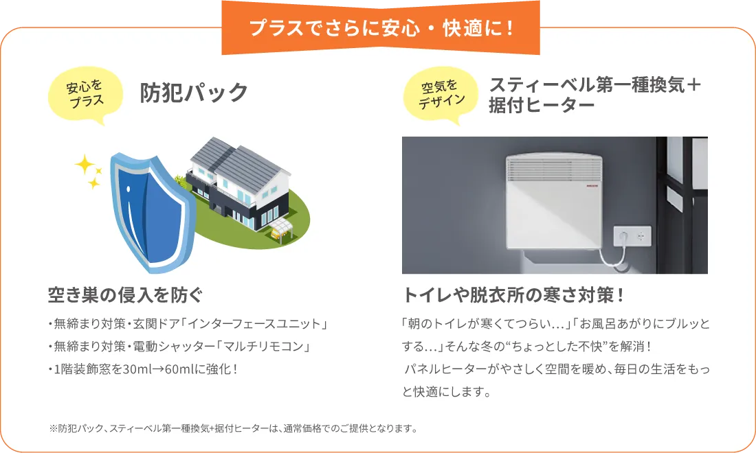プラスでさらに安心・快適に！　
            安心でプラス　防犯プラス　空き巣の侵入を防ぐ　・無締まり対策・玄関ドア「インターフェースユニット」・無締まり対策・電動シャッター「マルチリモコン」・1階装飾窓を30ml→60mlに強化！
            空気をデザイン　スティーベル第一種換気＋据付ヒーター　トイレや脱衣所の寒さ対策！ 「朝のトイレが寒くてつらい…」「お風呂あがりにブルッとする…」そんな冬の“ちょっとした不快”を解消！パネルヒーターがやさしく空間を暖め、毎日の生活をもっと快適にします。