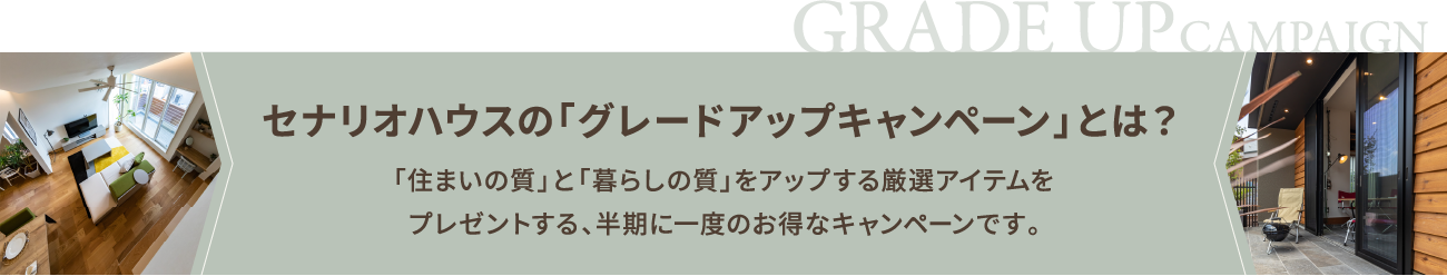 セナリオハウスの「グレードアップキャンペーン」とは？ 「住まいの質」と「暮らしの質」をアップする厳選アイテムを無料でプレゼントする、半期に一度のお得なキャンペーンです。