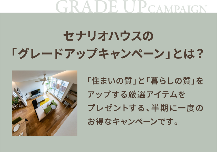 セナリオハウスの「グレードアップキャンペーン」とは？ 「住まいの質」と「暮らしの質」をアップする厳選アイテムを無料でプレゼントする、半期に一度のお得なキャンペーンです。