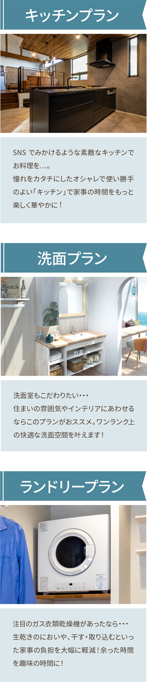 キッチンプラン SNS でみかけるような素敵なキッチンでお料理を…。憧れをカタチにしたオシャレで使い勝手のよい「キッチン」で家事の時間をもっと楽しく華やかに︕ 洗面プラン 洗面室もこだわりたい・・・住まいの雰囲気やインテリアにあわせるならこのプランがおススメ。ワンランク上の快適な洗面空間を叶えます! ランドリープラン 注目のガス衣類乾燥機があったなら・・・生乾きのにおいや、干す・取り込むといった家事の負担を大幅に軽減!余った時間を趣味の時間に!