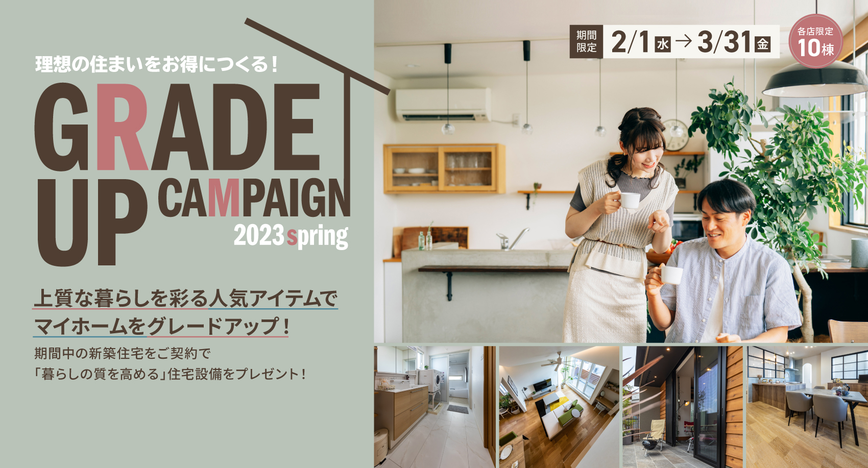 理想の住まいをお得につくる!GRADEUPCAMPAIGN 2023spring 上質な暮らしを彩る人気アイテムでマイホームをグレードアップ! 期間中の新築住宅をご契約で「暮らしの質を高める」住宅設備をプレゼント! 期間限定2/1から3/31 各店限定10棟
