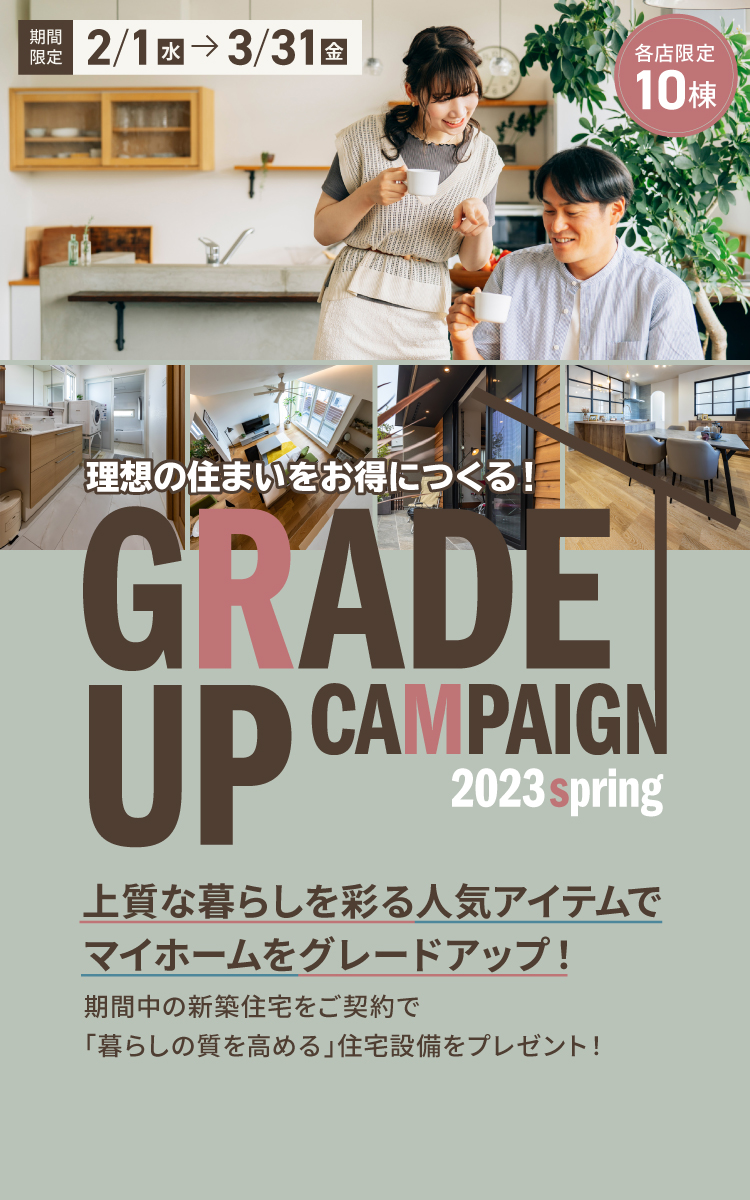 理想の住まいをお得につくる!GRADEUPCAMPAIGN 2023spring 上質な暮らしを彩る人気アイテムでマイホームをグレードアップ! 期間中の新築住宅をご契約で「暮らしの質を高める」住宅設備をプレゼント! 期間限定2/1から3/31 各店限定10棟