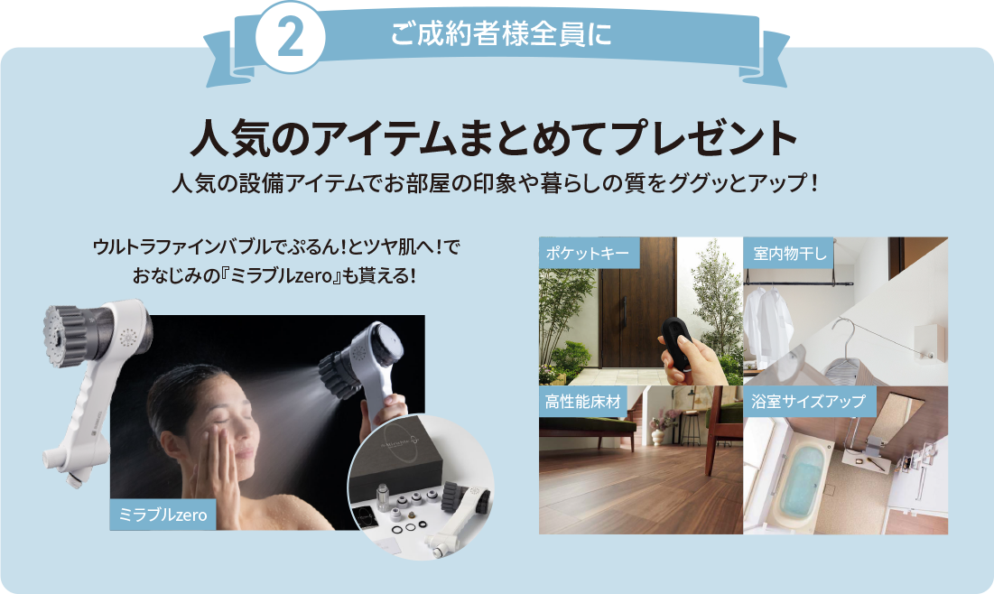 ご成約者様全員に人気のアイテムまとめてプレゼント 人気の設備アイテムでお部屋の印象や暮らしの質をググッとアップ！ ウルトラファインバブルでぷるん！とツヤ肌へ！でおなじみの『ミラブルzero』も貰える！