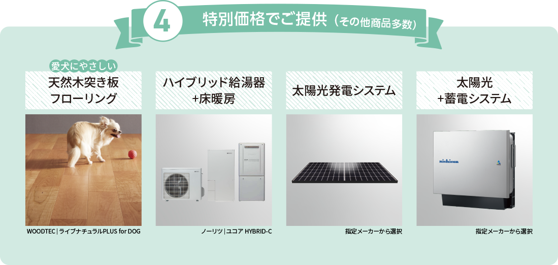 特別価格でご提供 （その他商品多数）①愛犬にやさしい天然木突き板フローリング②ハイブリッド給湯器+床暖房③太陽光発電システム④太陽光+蓄電システム