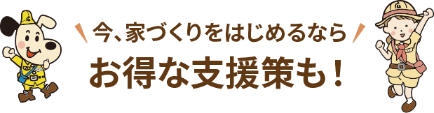 今、家づくりをはじめるならお得な支援策も！