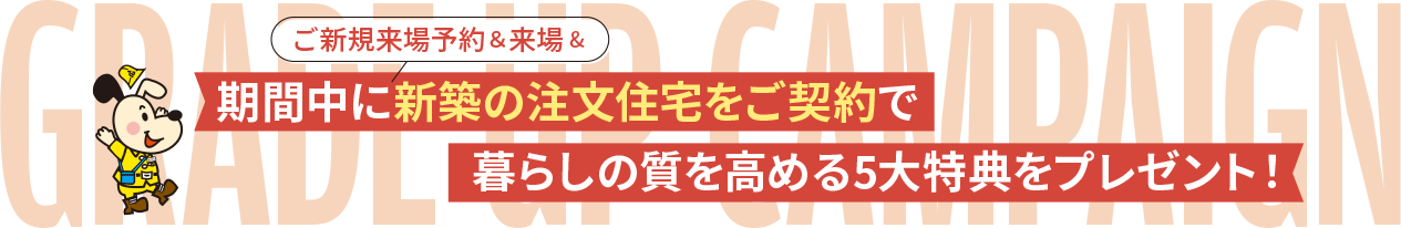 期間中にご新規来場予約＆来場&新築の注文住宅をご契約で暮らしの質を高める5大特典をプレゼント！