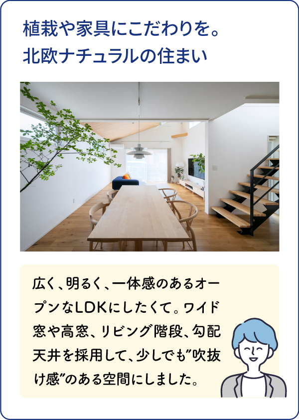 植栽や家具にこだわりを。北欧ナチュラルの住まい 広く、明るく、一体感のあるオープンなLDKにしたくて。ワイド窓や高窓、リビング階段、勾配天井を採用して、少しでも”吹抜け感”のある空間にしました。