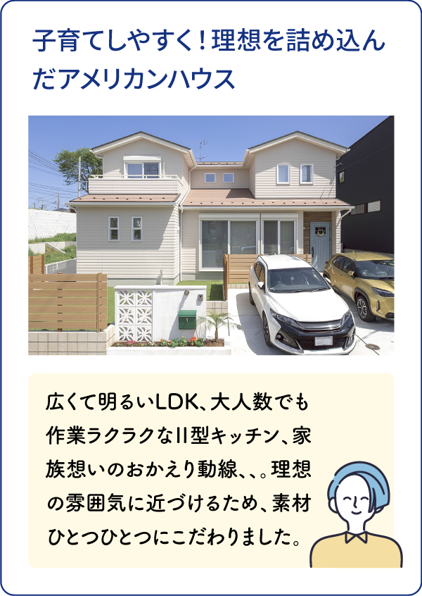 子育てしやすく！理想を詰め込んだアメリカンハウス 広くて明るいLDK、大人数でも作業ラクラクなⅡ型キッチン、家族想いのおかえり動線、、。理想の雰囲気に近づけるため、素材ひとつひとつにこだわりました。