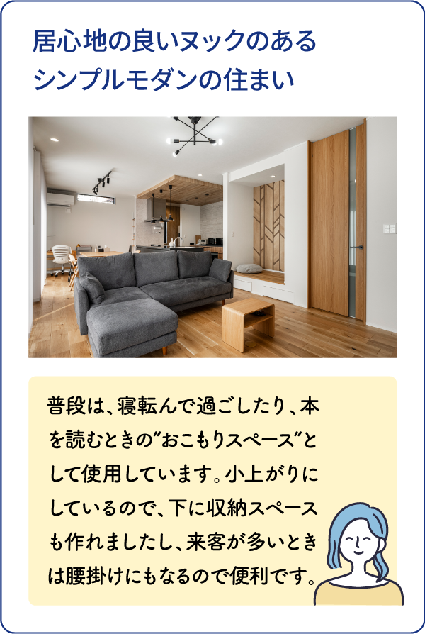 居心地の良いヌックのあるシンプルモダンの住まい 普段は、寝転んで過ごしたり、本を読むときの”おこもりスペース”として使用しています。小上がりにしているので、下に収納スペースも作れましたし、来客が多いときは腰掛けにもなるので便利です。