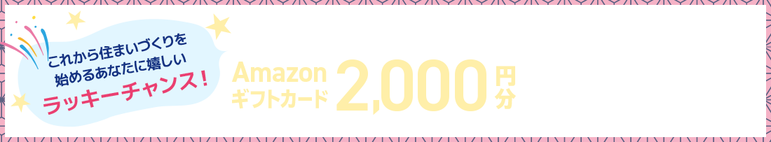 れから住まいづくりを始めるあなたに嬉しいラッキーチャンス！公式HPから来場予約をして、住まいづくりを始めるとAmazonギフトカード2,000円分プレゼント！※適用条件あり