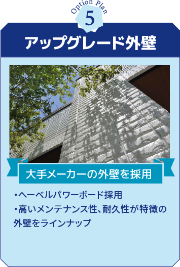 アップグレード外壁 大手メーカーの外壁を採用 ・へーベルパワーボード採用・高いメンテナンス性、耐久性が特徴の外壁をラインナップ
