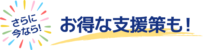 さらに今なら！お得な支援策も