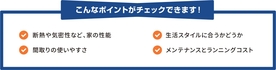 こんなポイントがチェックできます！　・断熱や気密性など、家の性能　・生活スタイルに合うかどうか　・間取りの使いやすさ　・メンテナンスとランニングコスト