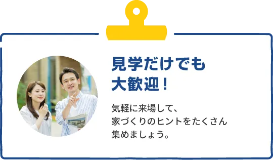 見学だけでも大歓迎！　気軽に来場して、家づくりのヒントをたくさん集めましょう。