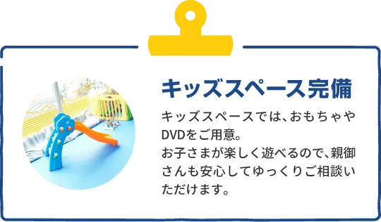 キッズスペース完備　キッズスペースでは、おもちゃやDVDをご用意。お子さまが楽しく遊べるので、親御さんも安心してゆっくりご相談いただけます。