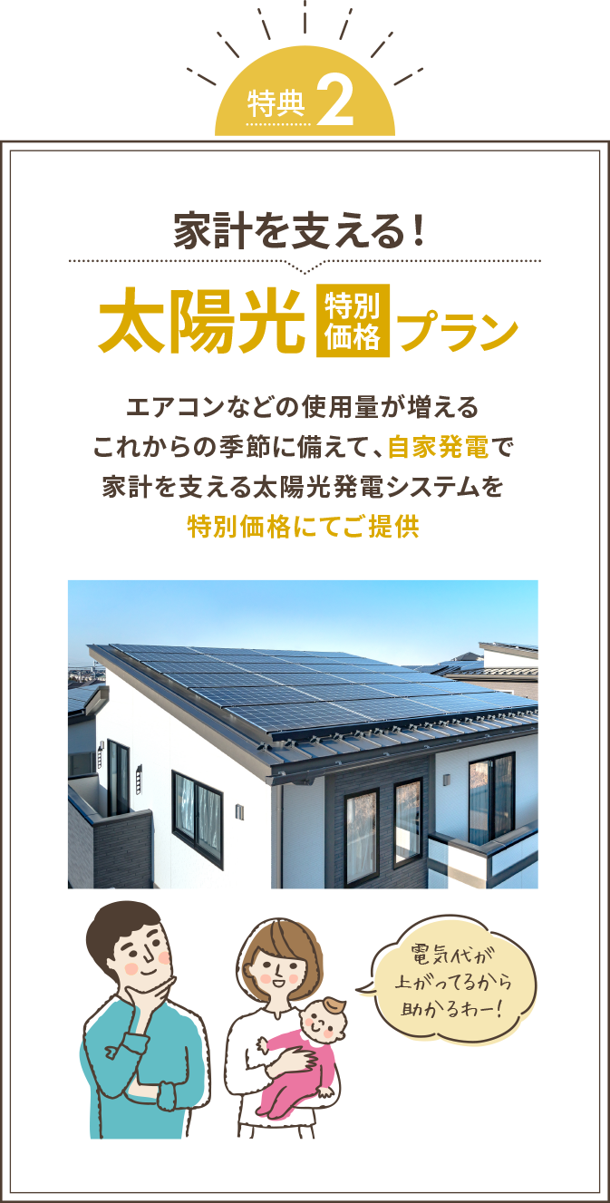 家計を支える！太陽光（特別価格）プラン エアコンなどの使用量が増えるこれからの季節に備えて、自家発電で家計を支える太陽光発電システムを特別価格にてご提供 電気代が上がってるから助かるわ！