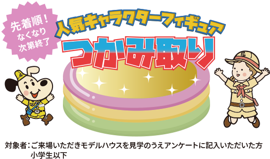 先着順！なくなり次第終了　人気キャラクターフィギュアつかみ取り　対象者：ご来場いただきモデルハウスを見学のうえアンケートに記入いただいた方・小学生以下