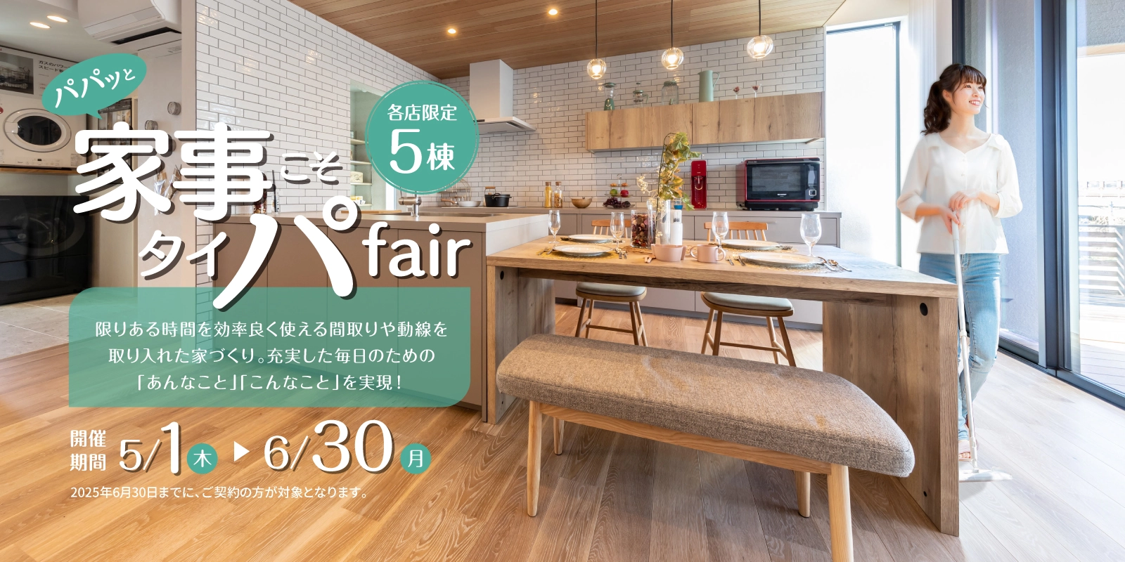 パパッと家事こそタイパfair 各店限定5棟 限りある時間を効率良く使える間取りや動線を取り入れた家づくり。充実した毎日のための「あんなこと」「こんなこと」を実現！　開催期間5/1木-6/30月　2025年6月30日までに、ご契約の方が対象となります。