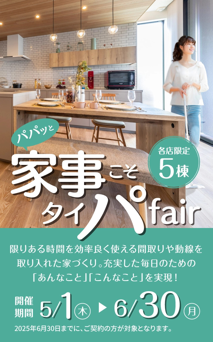 パパッと家事こそタイパfair 各店限定5棟 限りある時間を効率良く使える間取りや動線を取り入れた家づくり。充実した毎日のための「あんなこと」「こんなこと」を実現！　開催期間5/1木-6/30月　2025年6月30日までに、ご契約の方が対象となります。