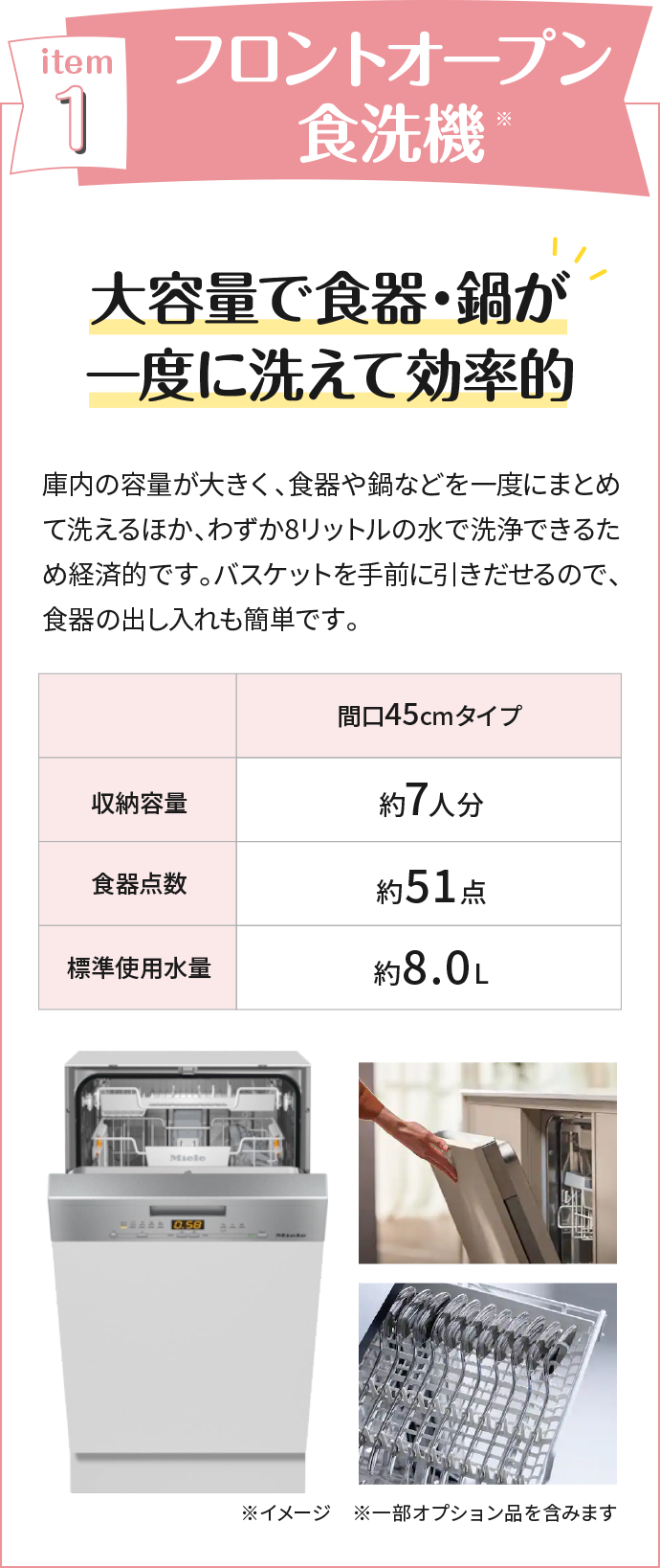 フロントオープン食洗機 大容量で食器・鍋が一度に洗えて効率的 庫内の容量が大きく、食器や鍋などを一度にまとめて洗えるほか、わずか8リットルの水で洗浄できるため経済的です。バスケットを手前に引きだせるので、食器の出し入れも簡単です。