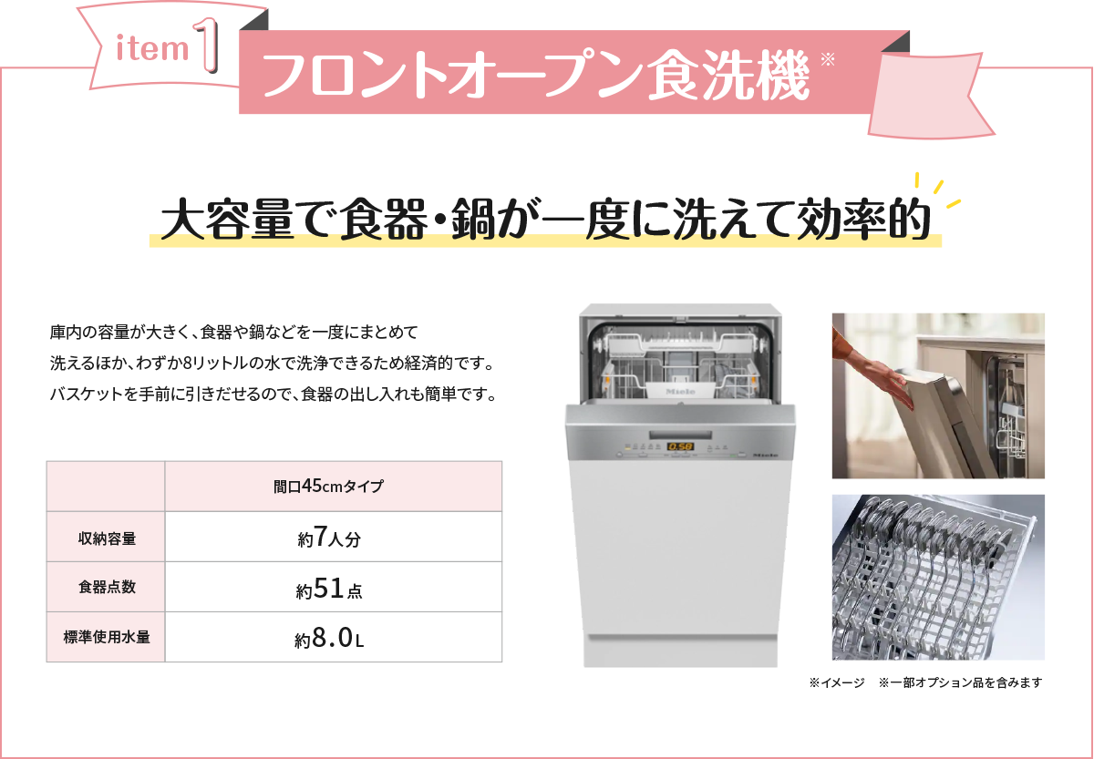 フロントオープン食洗機 大容量で食器・鍋が一度に洗えて効率的 庫内の容量が大きく、食器や鍋などを一度にまとめて洗えるほか、わずか8リットルの水で洗浄できるため経済的です。バスケットを手前に引きだせるので、食器の出し入れも簡単です。