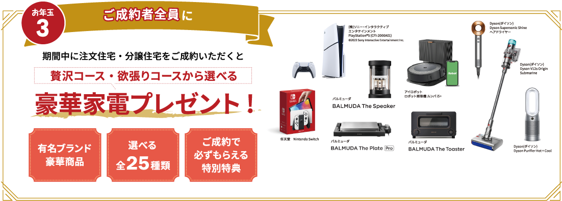 ご契約者全員に　期間中に注文住宅・分譲住宅をご成約いただくと贅沢コース・欲張りコースから選べる豪華家電プレゼント!　有名ブランド豪華商品　選べる全25種類　ご成約で必ずもらえる特別特典