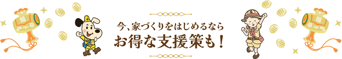 今、家づくりをはじめるならお得な支援策も！