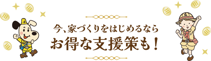 今、家づくりをはじめるならお得な支援策も！