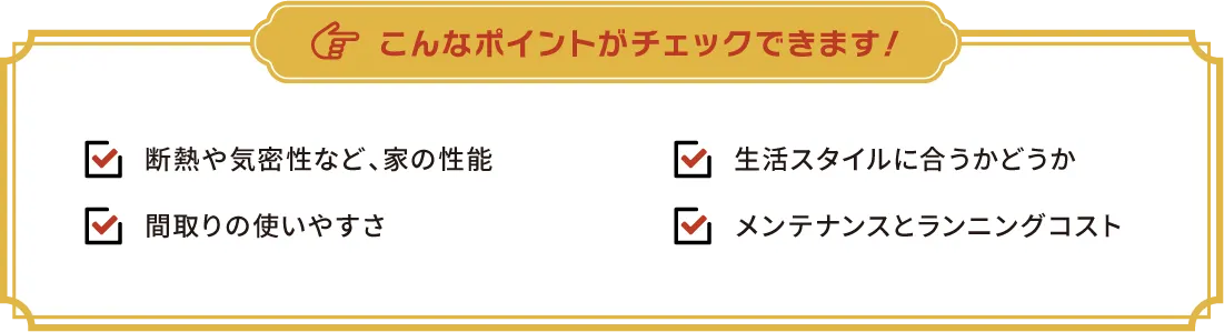 こんなポイントがチェックできます！　・断熱や気密性など、家の性能・生活スタイルに合うかどうか・間取りの使いやすさ・メンテナンスとランニングコスト