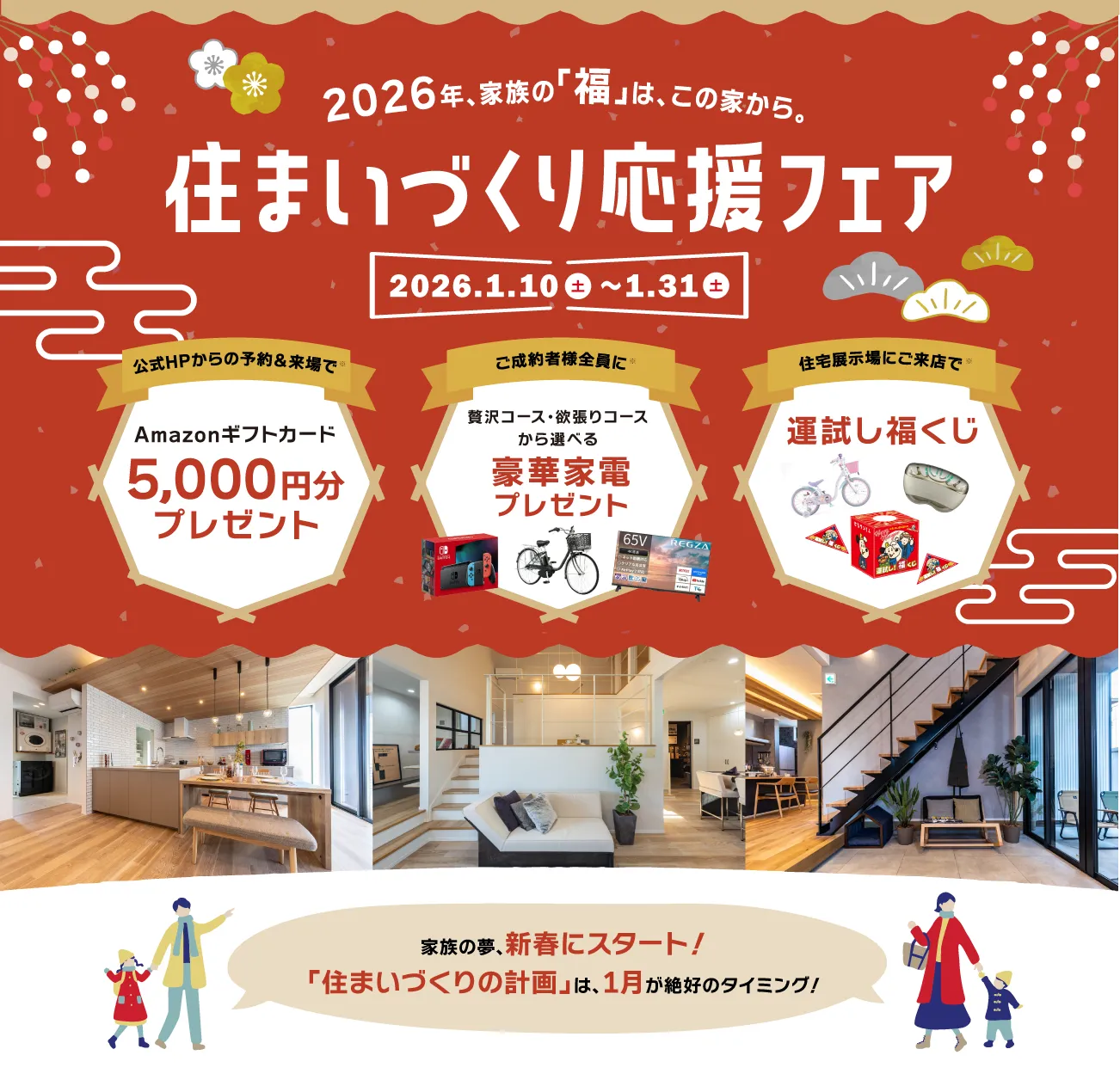 2026年、家族の「福」は、この家から。住まいづくり応援フェア 2026.1.10-1.31 公式ホームページからの予約＆来場でAmazonギフトカード5,000円分プレゼント　ご成約者全員に贅沢コース・欲張りコースから選べる豪華家電プレゼント 住宅展示場にご来店で運試し福くじ　家族の夢、新春にスタート！「住まいづくりの計画」は、1月が絶好のタイミング！