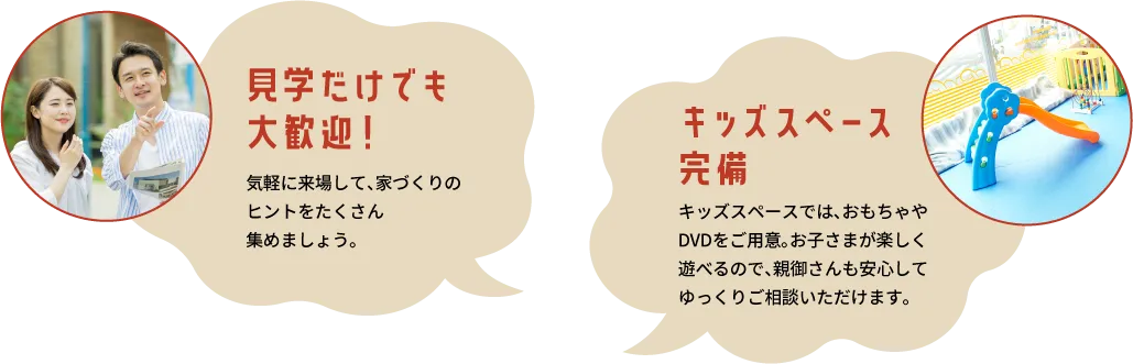 見学だけでも大歓迎！気軽に来場して、家づくりのヒントをたくさん集めましょう。　キッズスペース完備 キッズスペースでは、おもちゃやDVDをご用意。お子さまが楽しく遊べるので、親御さんも安心してゆっくりご相談いただけます。