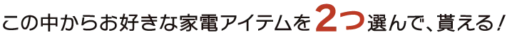 この中からお好きな家電アイテムを2つ選んで、貰える！