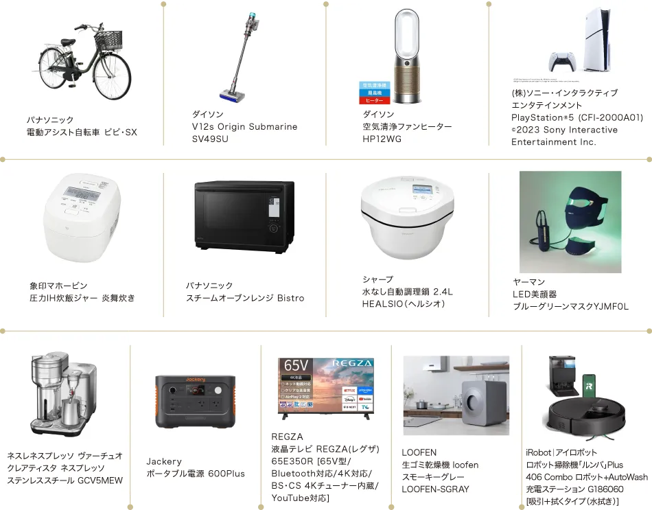 パナソニック電動アシスト自転車/ダイソンV12s Origin Submarine SV49SU/ダイソン空気清浄ファンヒーター HP12WG/(株)ソニー・インタラクティブエンタテインメント　PlayStation®5/象印マホービン圧力IH炊飯ジャー 炎舞炊き/パナソニックスチームオーブンレンジ Bistro/シャープ水なし自動調理鍋 2.4L HEALSIO（ヘルシオ）/ヤーマンLED美顔器ブルーグリーンマスクYJMF0L/ネスレネスプレッソ ヴァーチュオ クレアティスタ ネスプレッソ/Jackeryポータブル電源 600Plus/REGZA液晶テレビ REGZA(レグザ)/LOOFEN生ゴミ乾燥機 loofen スモーキーグレー/iRobot｜アイロボットロボット掃除機「ルンバ」Plus 406 Combo ロボット+AutoWash充電ステーション