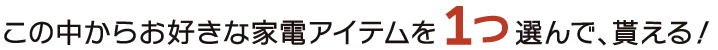 この中からお好きな家電アイテムを１つ選んで、貰える！