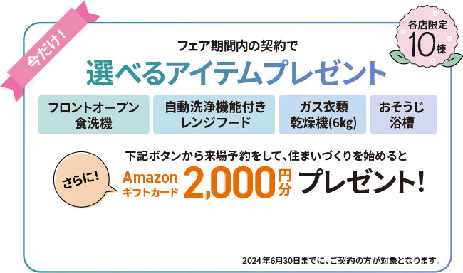 フェア期間内の契約で選べるアイテムプレゼント さらに下記ボタンから来場予約をして、住まいづくりを始めるとAmazonギフトカード2,000円分プレゼント　各店限定10棟 2024年6月30日までに、ご契約の方が対象となります。