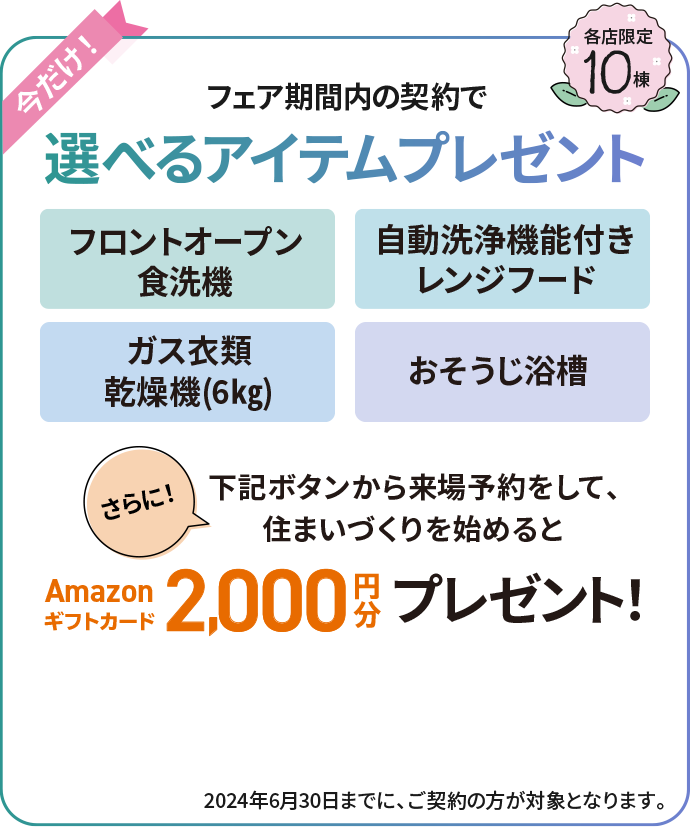 フェア期間内の契約で選べるアイテムプレゼント さらに下記ボタンから来場予約をして、住まいづくりを始めるとAmazonギフトカード2,000円分プレゼント　各店限定10棟 2024年6月30日までに、ご契約の方が対象となります。