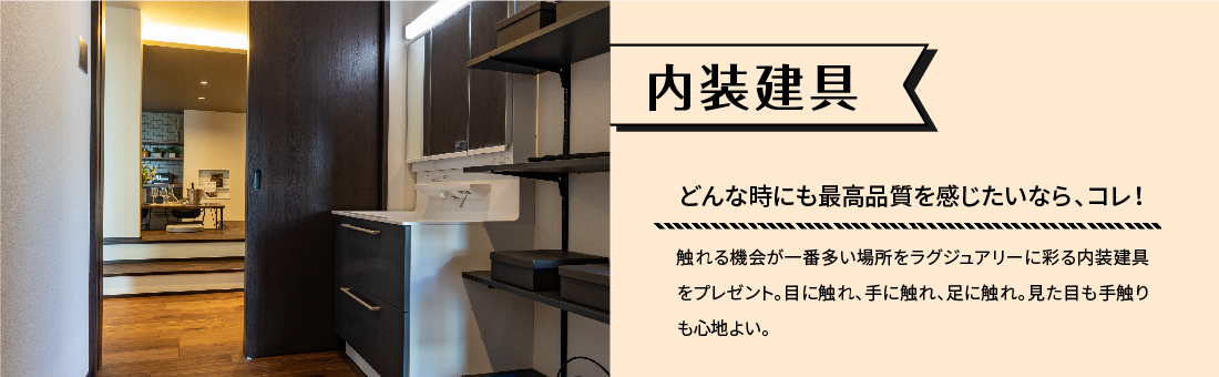内装建具 どんな時にも最高品質を感じたいなら、コレ! 触れる機会が一番多い場所をラグジュアリーに彩る内装建具をプレゼント。目に触れ、手に触れ、足に触れ。見た目も手触りも心地よい。