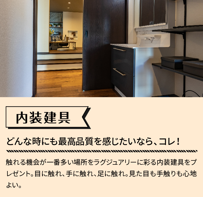 内装建具 どんな時にも最高品質を感じたいなら、コレ！ 触れる機会が一番多い場所をラグジュアリーに彩る内装建具をプレゼント。目に触れ、手に触れ、足に触れ。見た目も手触りも心地よい。